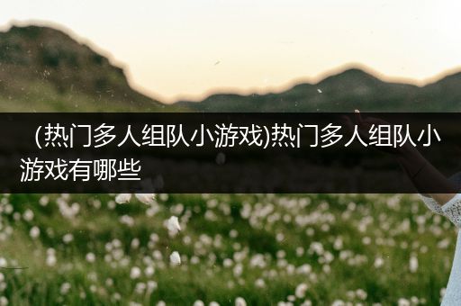 （热门多人组队小游戏)热门多人组队小游戏有哪些