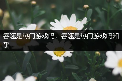 吞噬是热门游戏吗，吞噬是热门游戏吗知乎