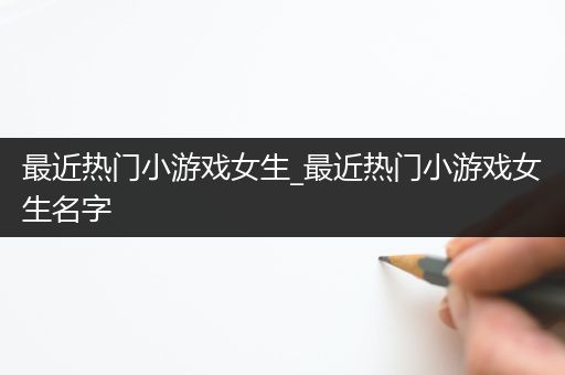 最近热门小游戏女生_最近热门小游戏女生名字