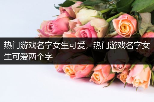 热门游戏名字女生可爱，热门游戏名字女生可爱两个字