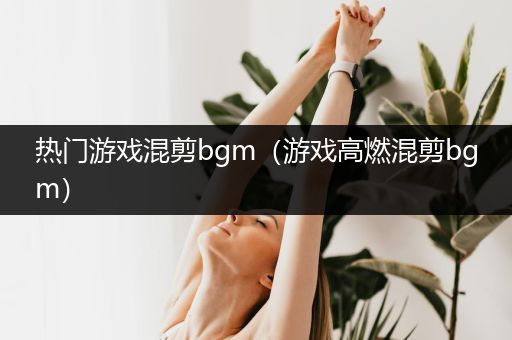 热门游戏混剪bgm（游戏高燃混剪bgm）