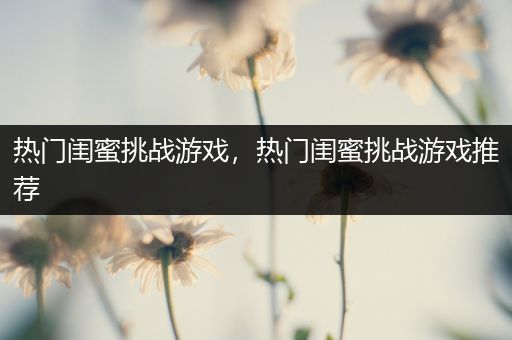 热门闺蜜挑战游戏，热门闺蜜挑战游戏推荐