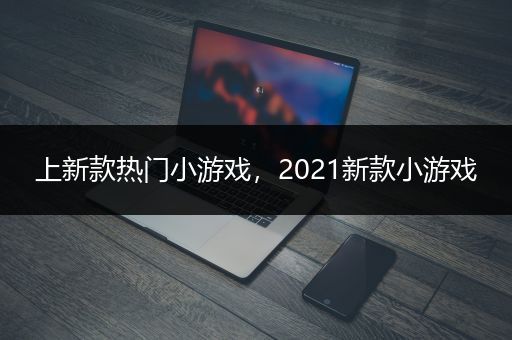 上新款热门小游戏，2021新款小游戏