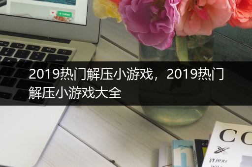 2019热门解压小游戏，2019热门解压小游戏大全