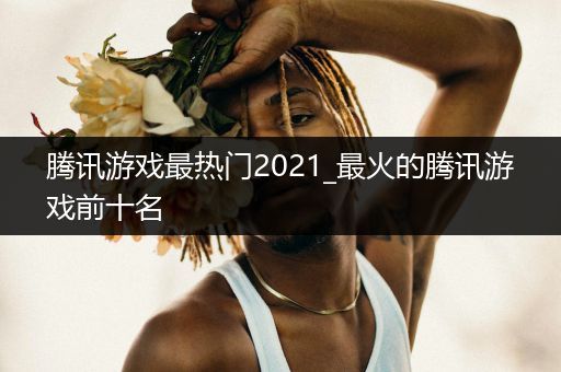 腾讯游戏最热门2021_最火的腾讯游戏前十名