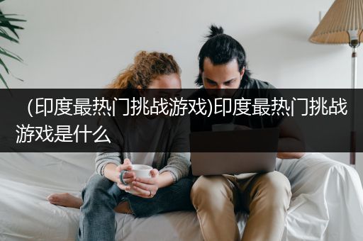 （印度最热门挑战游戏)印度最热门挑战游戏是什么