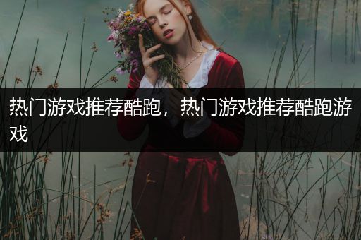 热门游戏推荐酷跑，热门游戏推荐酷跑游戏