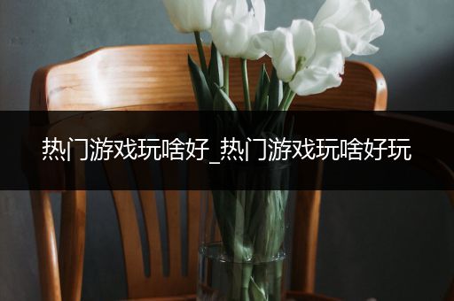 热门游戏玩啥好_热门游戏玩啥好玩