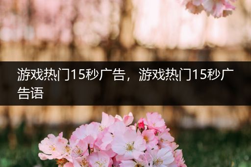 游戏热门15秒广告，游戏热门15秒广告语