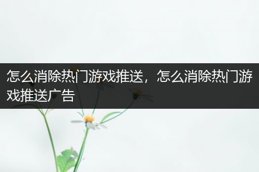 怎么消除热门游戏推送，怎么消除热门游戏推送广告