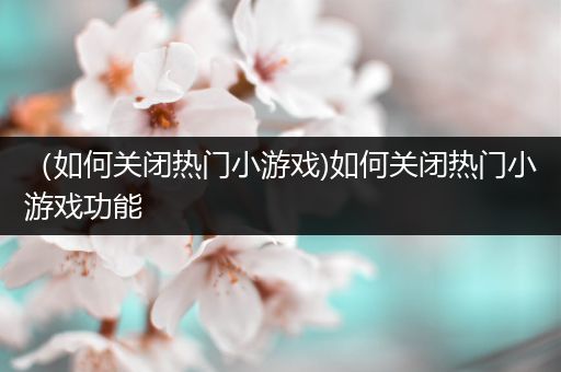 （如何关闭热门小游戏)如何关闭热门小游戏功能