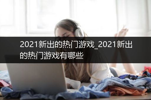 2021新出的热门游戏_2021新出的热门游戏有哪些