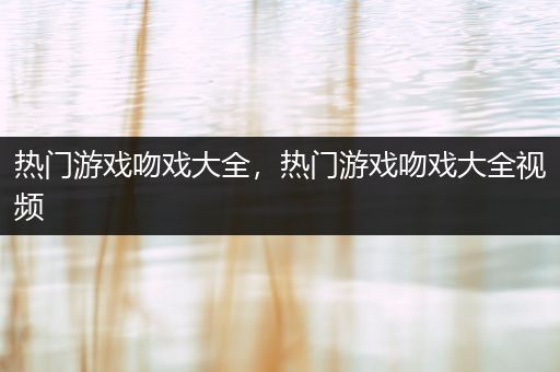 热门游戏吻戏大全，热门游戏吻戏大全视频