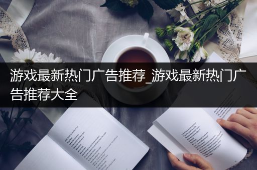 游戏最新热门广告推荐_游戏最新热门广告推荐大全