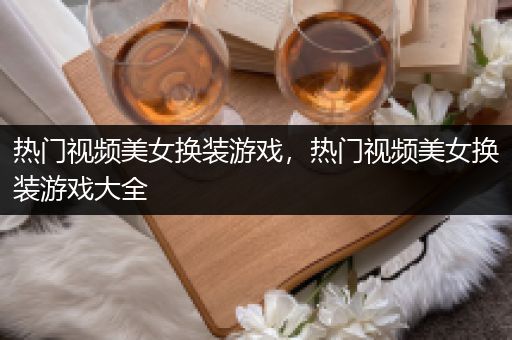 热门视频美女换装游戏，热门视频美女换装游戏大全