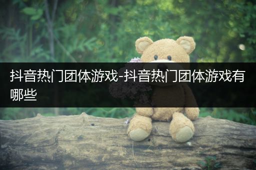 抖音热门团体游戏-抖音热门团体游戏有哪些