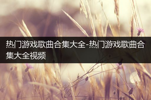 热门游戏歌曲合集大全-热门游戏歌曲合集大全视频