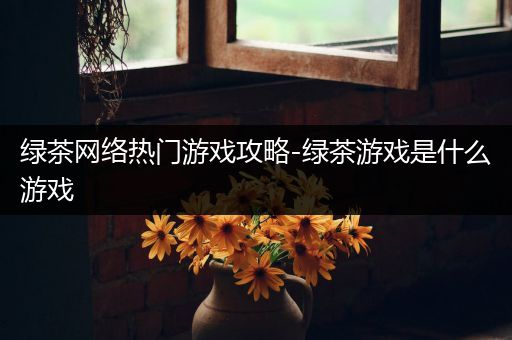 绿茶网络热门游戏攻略-绿茶游戏是什么游戏