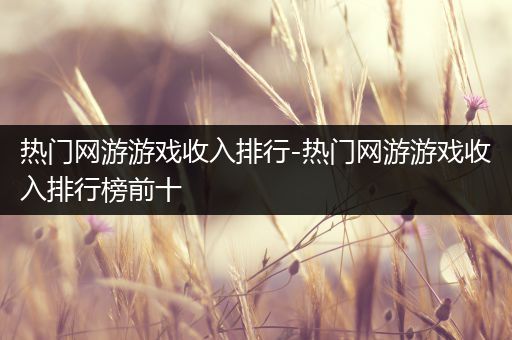 热门网游游戏收入排行-热门网游游戏收入排行榜前十