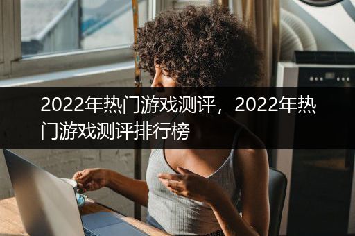 2022年热门游戏测评，2022年热门游戏测评排行榜