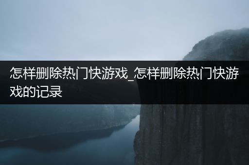 怎样删除热门快游戏_怎样删除热门快游戏的记录