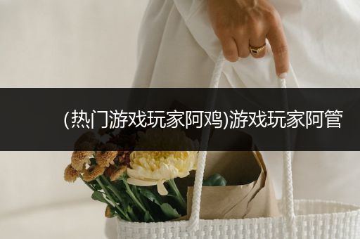 （热门游戏玩家阿鸡)游戏玩家阿管