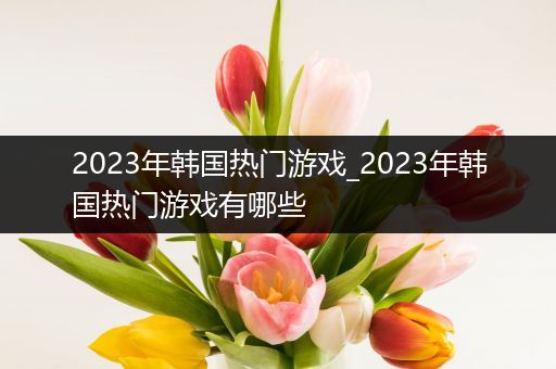 2023年韩国热门游戏_2023年韩国热门游戏有哪些