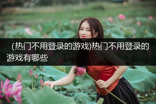 （热门不用登录的游戏)热门不用登录的游戏有哪些