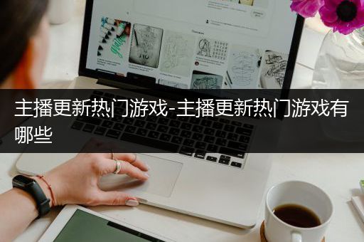 主播更新热门游戏-主播更新热门游戏有哪些