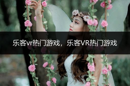 乐客vr热门游戏，乐客VR热门游戏